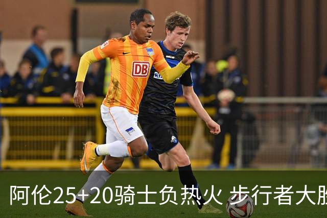 阿伦25+20骑士负热火 步行者大胜送活塞4连败